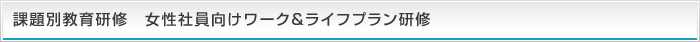 課題別教育研修 女性社員向けワーク&ライフプラン研修